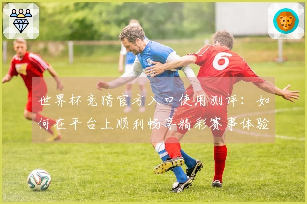 世界杯竞猜官方入口使用测评：如何在平台上顺利畅享精彩赛事体验